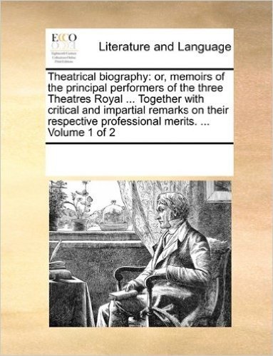 Theatrical Biography: Or, Memoirs of the Principal Performers of the Three Theatres Royal ... Together with Critical and Impartial Remarks on Their Respective Professional Merits. ... Volume 1 of 2