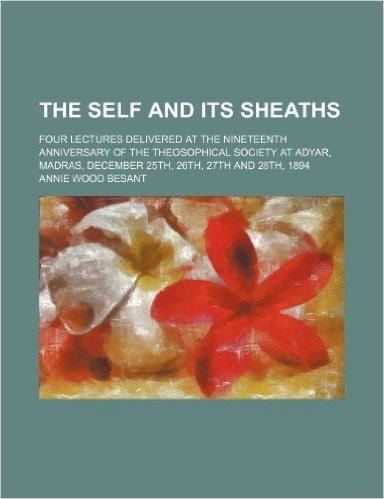 The Self and Its Sheaths; Four Lectures Delivered at the Nineteenth Anniversary of the Theosophical Society at Adyar, Madras, December 25th, 26th, 27t