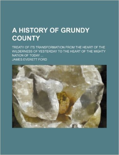 A History of Grundy County; Treaty of Its Transformation from the Heart of the Wilderness of Yesterday to the Heart of the Mighty Nation of Today