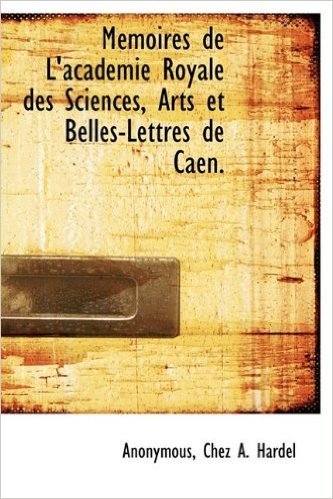 M Moires de L'Academie Royale Des Sciences, Arts Et Belles-Lettres de Caen.