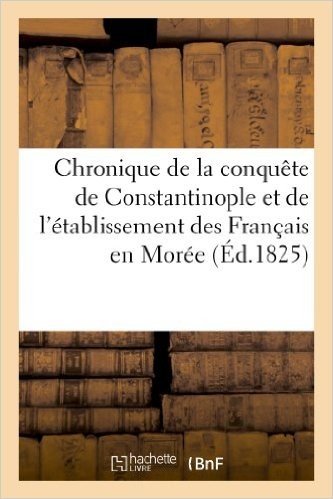 Chronique de La Conquete de Constantinople Et de L'Etablissement Des Francais En Moree