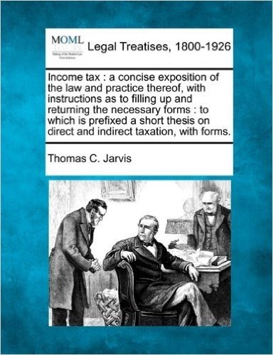 Income Tax: A Concise Exposition of the Law and Practice Thereof, with Instructions as to Filling Up and Returning the Necessary Forms: To Which Is ... on Direct and Indirect Taxation, with Forms.