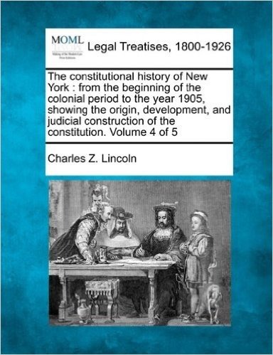 The Constitutional History of New York: From the Beginning of the Colonial Period to the Year 1905, Showing the Origin, Development, and Judicial Construction of the Constitution. Volume 4 of 5