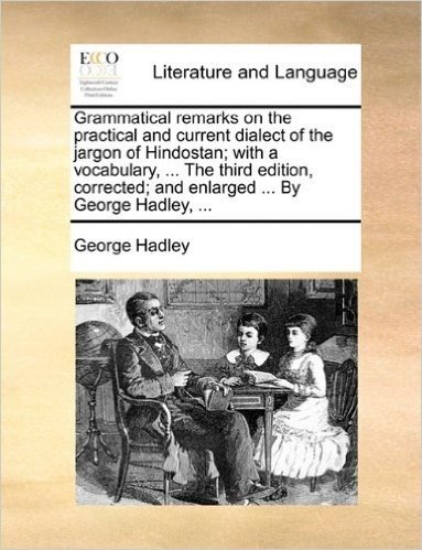 Grammatical Remarks on the Practical and Current Dialect of the Jargon of Hindostan; With a Vocabulary, ... the Third Edition, Corrected; And Enlarged ... by George Hadley, ...