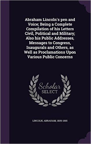 Abraham Lincoln's Pen and Voice; Being a Complete Compilation of His Letters Civil, Political and Military; Also His Public Addresses, Messages to ... as Proclamations Upon Various Public Concerns