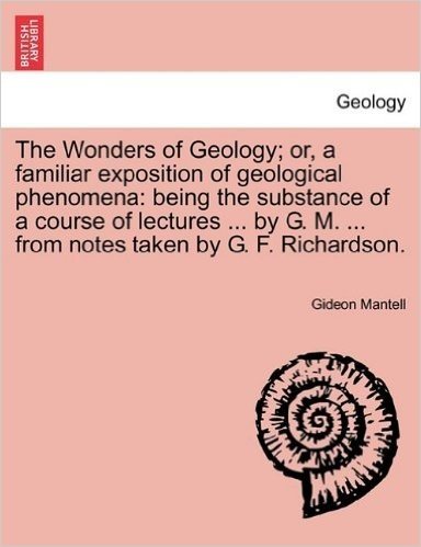 The Wonders of Geology; Or, a Familiar Exposition of Geological Phenomena: Being the Substance of a Course of Lectures ... by G. M. ... from Notes Taken by G. F. Richardson.