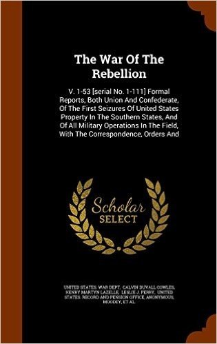 The War of the Rebellion: V. 1-53 [Serial No. 1-111] Formal Reports, Both Union and Confederate, of the First Seizures of United States Property in ... Field, with the Correspondence, Orders and