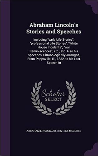 Abraham Lincoln's Stories and Speeches: Including Early Life Stories; Professional Life Stories; White House Incidents; War Reminiscences, Etc., Etc. ... Pappsville, Ill., 1832, to His Last Speech in