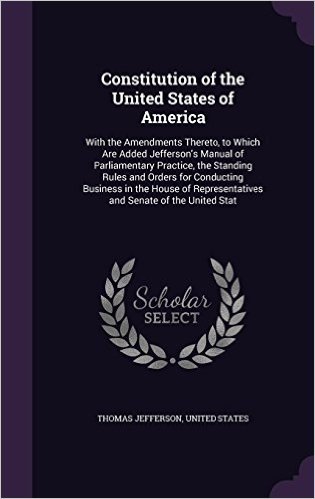 Constitution of the United States of America: With the Amendments Thereto, to Which Are Added Jefferson's Manual of Parliamentary Practice, the ... Representatives and Senate of the United Stat