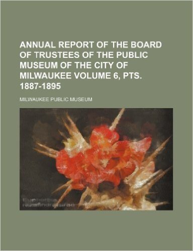 Annual Report of the Board of Trustees of the Public Museum of the City of Milwaukee Volume 6, Pts. 1887-1895