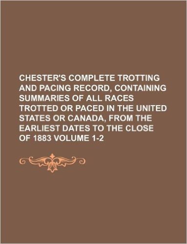 Chester's Complete Trotting and Pacing Record, Containing Summaries of All Races Trotted or Paced in the United States or Canada, from the Earliest Da