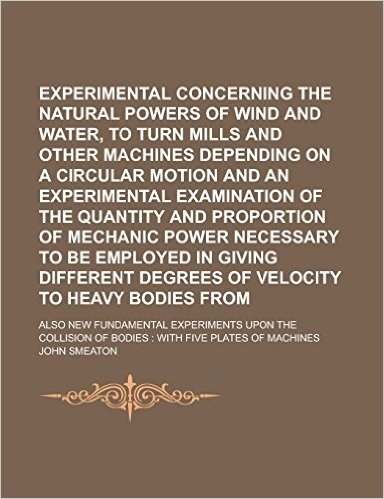 Experimental Enquiry Concerning the Natural Powers of Wind and Water, to Turn Mills and Other Machines Depending on a Circular Motion and an Experimen