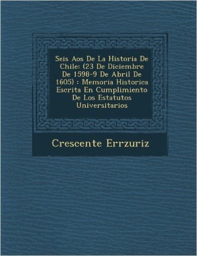 Seis a OS de La Historia de Chile: (23 de Diciembre de 1598-9 de Abril de 1605): Memoria Historica Escrita En Cumplimiento de Los Estatutos Universitarios