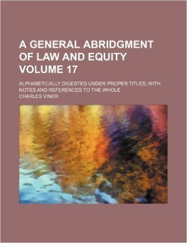 A General Abridgment of Law and Equity Volume 17; Alphabetically Digested Under Proper Titles with Notes and References to the Whole