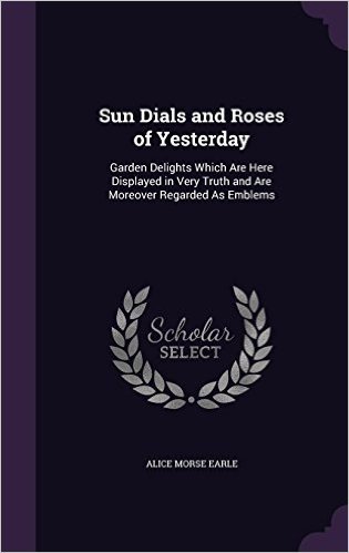Sun Dials and Roses of Yesterday: Garden Delights Which Are Here Displayed in Very Truth and Are Moreover Regarded as Emblems