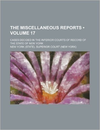 The Miscellaneous Reports (Volume 17); Cases Decided in the Inferior Courts of Record of the State of New York