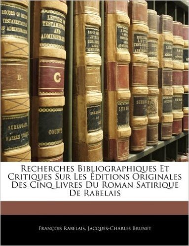 Recherches Bibliographiques Et Critiques Sur Les Ditions Originales Des Cinq Livres Du Roman Satirique de Rabelais