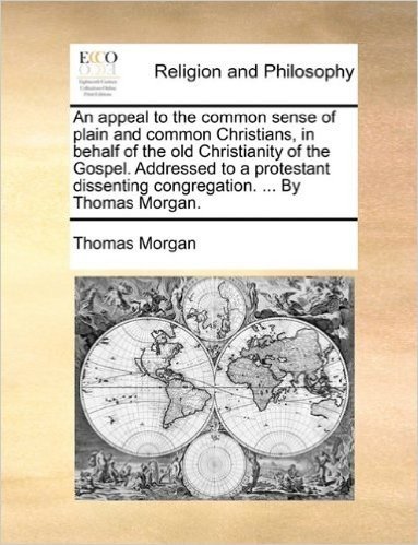 An Appeal to the Common Sense of Plain and Common Christians, in Behalf of the Old Christianity of the Gospel. Addressed to a Protestant Dissenting Congregation. ... by Thomas Morgan.