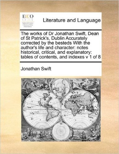 The Works of Dr Jonathan Swift, Dean of St Patrick's, Dublin Accurately Corrected by the Besteds with the Author's Life and Character: Notes ... Tables of Contents, and Indexes V 1 of 8