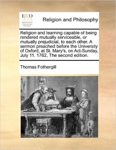 Religion and Learning Capable of Being Rendered Mutually Serviceable, or Mutually Prejudicial, to Each Other. a Sermon Preached Before the University ... July 11. 1762, the Second Edition.