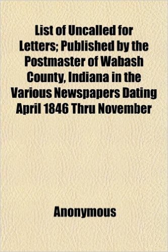 List of Uncalled for Letters; Published by the Postmaster of Wabash County, Indiana in the Various Newspapers Dating April 1846 Thru November