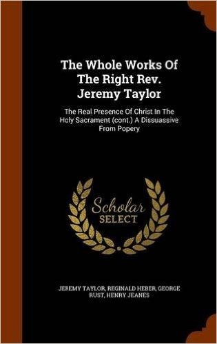 The Whole Works of the Right REV. Jeremy Taylor: The Real Presence of Christ in the Holy Sacrament (Cont.) a Dissuassive from Popery