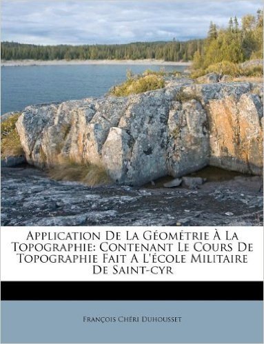 Application de La G Om Trie La Topographie: Contenant Le Cours de Topographie Fait A L' Cole Militaire de Saint-Cyr