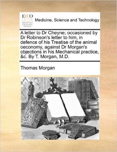 A Letter to Dr Cheyne; Occasioned by Dr Robinson's Letter to Him, in Defence of His Treatise of the Animal Oeconomy, Against Dr Morgan's Objections in His Mechanical Practice, &C. by T. Morgan, M.D.