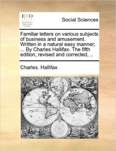 Familiar Letters on Various Subjects of Business and Amusement. Written in a Natural Easy Manner; ... by Charles Hallifax. the Fifth Edition, Revised and Corrected, ..