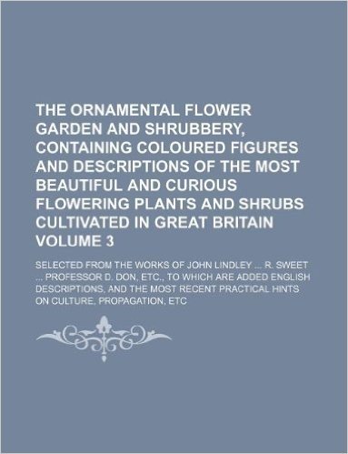 The Ornamental Flower Garden and Shrubbery, Containing Coloured Figures and Descriptions of the Most Beautiful and Curious Flowering Plants and Shrubs ... John Lindley ... R. Sweet ... Professor D. D