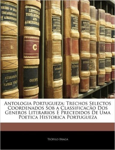 Antologia Portugueza: Trechos Selectos Coordenados Sob a Classificacao DOS Generos Literarios E Precedidos de Uma Poetica Historica Portugueza