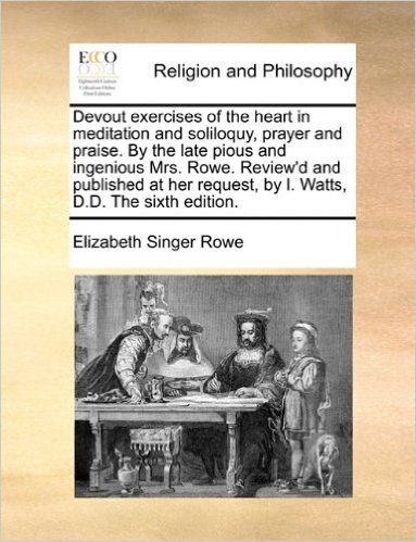 Devout Exercises of the Heart in Meditation and Soliloquy, Prayer and Praise. by the Late Pious and Ingenious Mrs. Rowe. Review'd and Published at Her Request, by I. Watts, D.D. the Sixth Edition.