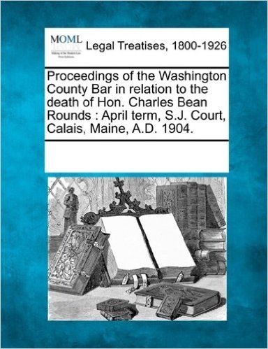 Proceedings of the Washington County Bar in Relation to the Death of Hon. Charles Bean Rounds: April Term, S.J. Court, Calais, Maine, A.D. 1904.