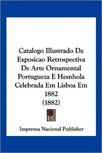 Catalogo Illustrado Da Exposicao Retrospectiva de Arte Ornamental Portugueza E Hesnhola Celebrada Em Lisboa Em 1882 (1882)