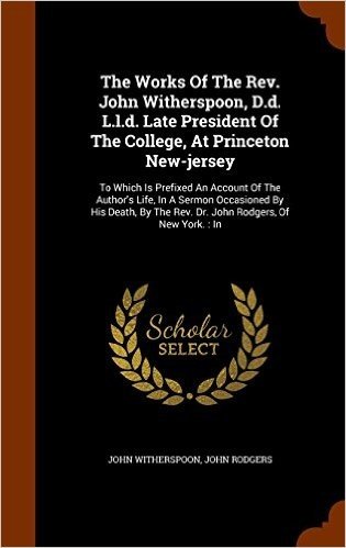 The Works of the REV. John Witherspoon, D.D. L.L.D. Late President of the College, at Princeton New-Jersey: To Which Is Prefixed an Account of the ... the REV. Dr. John Rodgers, of New York.: In