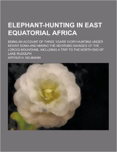 Elephant-Hunting in East Equatorial Africa; Being an Account of Three Years' Ivory-Hunting Under Mount Kenia and Among the Ndorobo Savages of the Loro