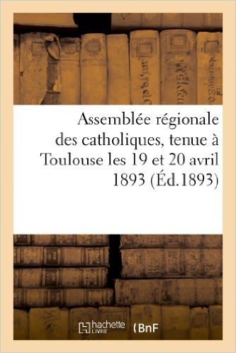 Assemblee Regionale Des Catholiques, Tenue a Toulouse Les 19 Et 20 Avril 1893, Sous La Presidence: D'Honneur de S. E. Le Cardinal Desprez, Archeveque