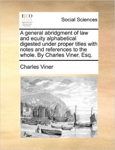 A General Abridgment of Law and Equity Alphabetical Digested Under Proper Titles with Notes and References to the Whole. by Charles Viner, Esq.