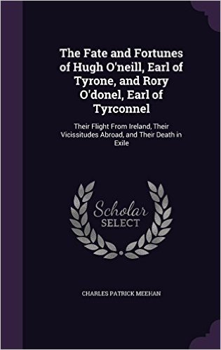 The Fate and Fortunes of Hugh O'Neill, Earl of Tyrone, and Rory O'Donel, Earl of Tyrconnel: Their Flight from Ireland, Their Vicissitudes Abroad, and Their Death in Exile