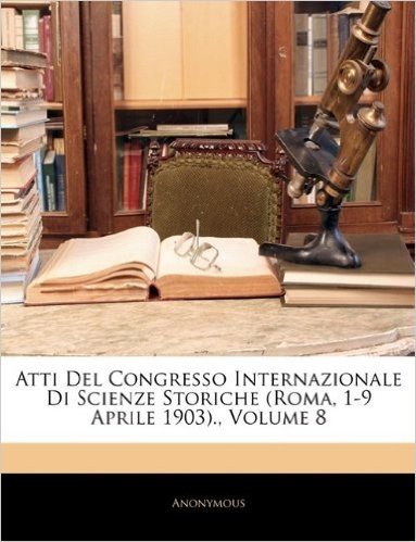 Atti del Congresso Internazionale Di Scienze Storiche (Roma, 1-9 Aprile 1903)., Volume 8