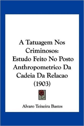 A Tatuagem Nos Criminosos: Estudo Feito No Posto Anthropometrico Da Cadeia Da Relacao (1903)