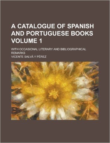 A Catalogue of Spanish and Portuguese Books; With Occasional Literary and Bibliographical Remarks Volume 1