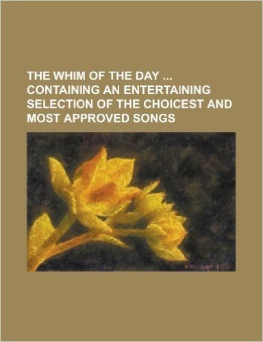 The Whim of the Day Containing an Entertaining Selection of the Choicest and Most Approved Songs
