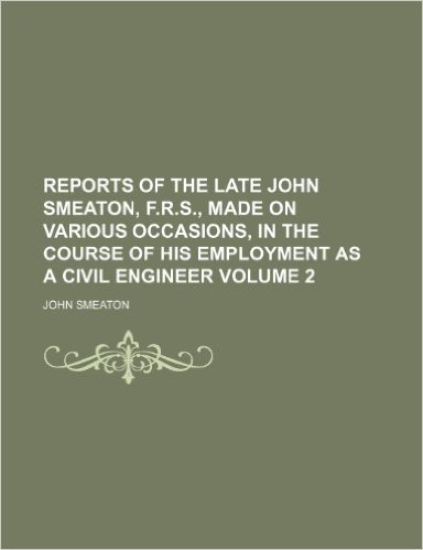 Reports of the Late John Smeaton, F.R.S., Made on Various Occasions, in the Course of His Employment as a Civil Engineer Volume 2