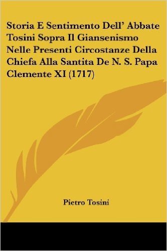 Storia E Sentimento Dell' Abbate Tosini Sopra Il Giansenismo Nelle Presenti Circostanze Della Chiefa Alla Santita de N. S. Papa Clemente XI (1717)