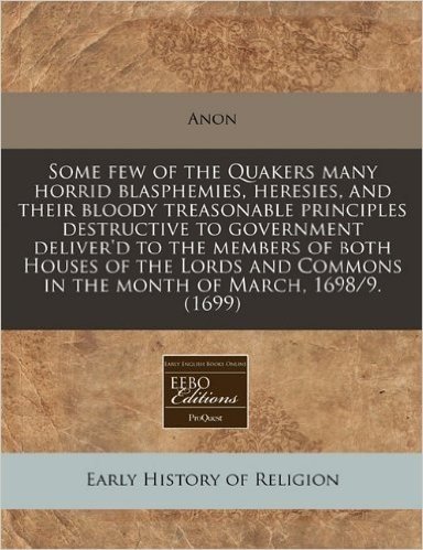 Some Few of the Quakers Many Horrid Blasphemies, Heresies, and Their Bloody Treasonable Principles Destructive to Government Deliver'd to the Members ... Commons in the Month of March, 1698/9. (1699