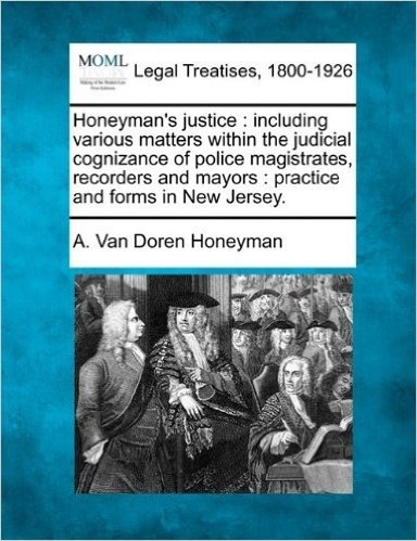 Honeyman's Justice: Including Various Matters Within the Judicial Cognizance of Police Magistrates, Recorders and Mayors: Practice and Forms in New Jersey.