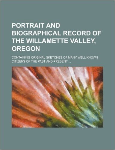 Portrait and Biographical Record of the Willamette Valley, Oregon; Containing Original Sketches of Many Well Known Citizens of the Past and Present ...