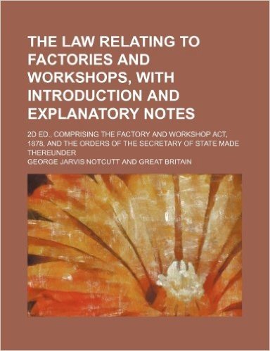 The Law Relating to Factories and Workshops, with Introduction and Explanatory Notes; 2D Ed., Comprising the Factory and Workshop ACT, 1878, and the Orders of the Secretary of State Made Thereunder
