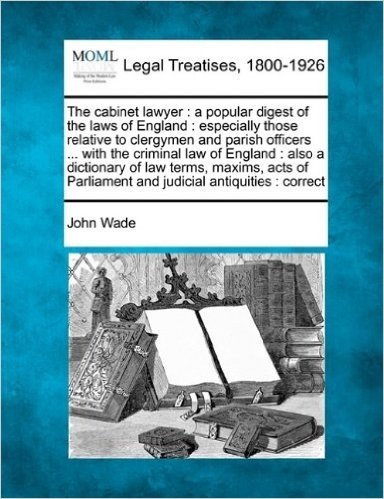 The Cabinet Lawyer: A Popular Digest of the Laws of England: Especially Those Relative to Clergymen and Parish Officers ... with the Criminal Law of ... Parliament and Judicial Antiquities: Correct